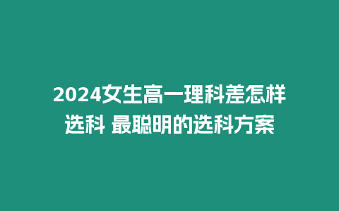 2024女生高一理科差怎樣選科 最聰明的選科方案