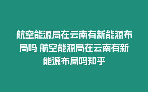 航空能源局在云南有新能源布局嗎 航空能源局在云南有新能源布局嗎知乎