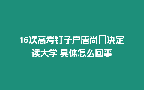 16次高考釘子戶唐尚珺決定讀大學 具體怎么回事