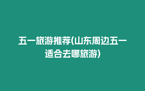 五一旅游推薦(山東周邊五一適合去哪旅游)