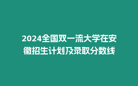 2024全國雙一流大學在安徽招生計劃及錄取分數線