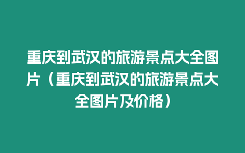 重慶到武漢的旅游景點大全圖片（重慶到武漢的旅游景點大全圖片及價格）