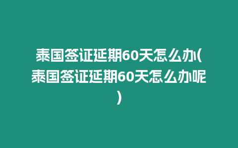 泰國簽證延期60天怎么辦(泰國簽證延期60天怎么辦呢)