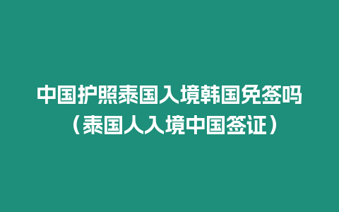 中國護照泰國入境韓國免簽嗎（泰國人入境中國簽證）