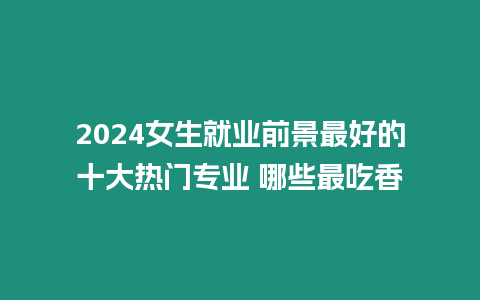 2024女生就業(yè)前景最好的十大熱門專業(yè) 哪些最吃香