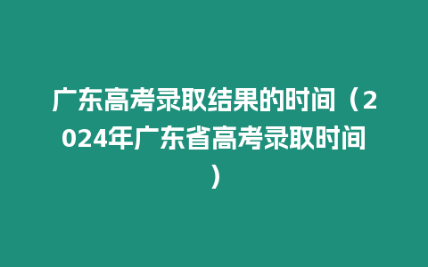 廣東高考錄取結果的時間（2024年廣東省高考錄取時間）