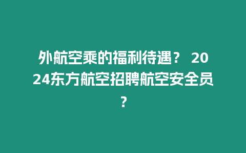 外航空乘的福利待遇？ 2024東方航空招聘航空安全員？