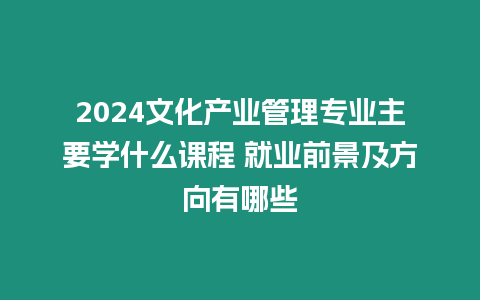 2024文化產業管理專業主要學什么課程 就業前景及方向有哪些