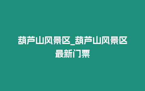 葫蘆山風景區_葫蘆山風景區最新門票