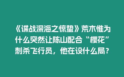 《諜戰深海之驚蟄》荒木惟為什么突然讓陳山配合“櫻花”刺殺飛行員，他在設什么局？