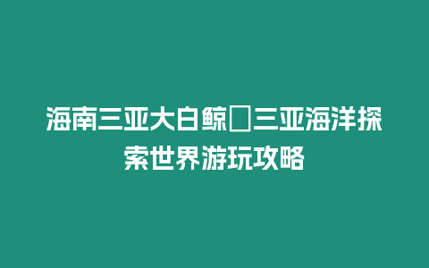 海南三亞大白鯨?三亞海洋探索世界游玩攻略