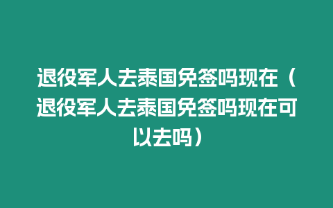 退役軍人去泰國免簽嗎現在（退役軍人去泰國免簽嗎現在可以去嗎）