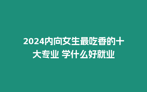 2024內向女生最吃香的十大專業(yè) 學什么好就業(yè)