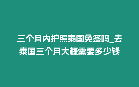 三個(gè)月內(nèi)護(hù)照泰國免簽嗎_去泰國三個(gè)月大概需要多少錢