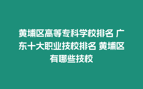 黃埔區高等專科學校排名 廣東十大職業技校排名 黃埔區有哪些技校