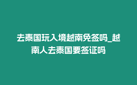 去泰國玩入境越南免簽嗎_越南人去泰國要簽證嗎