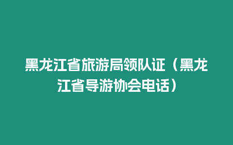 黑龍江省旅游局領隊證（黑龍江省導游協會電話）