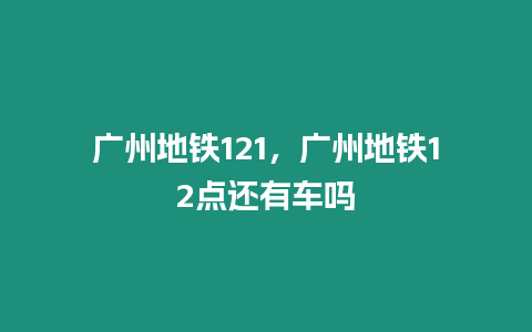 廣州地鐵121，廣州地鐵12點還有車嗎