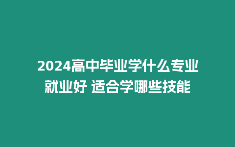 2024高中畢業(yè)學什么專業(yè)就業(yè)好 適合學哪些技能