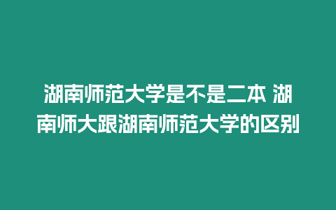 湖南師范大學是不是二本 湖南師大跟湖南師范大學的區別