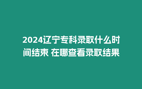 2024遼寧專科錄取什么時間結束 在哪查看錄取結果