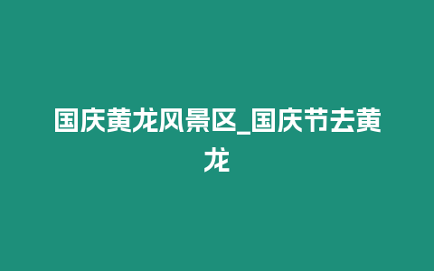 國(guó)慶黃龍風(fēng)景區(qū)_國(guó)慶節(jié)去黃龍