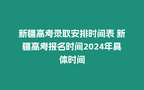 新疆高考錄取安排時間表 新疆高考報名時間2024年具體時間