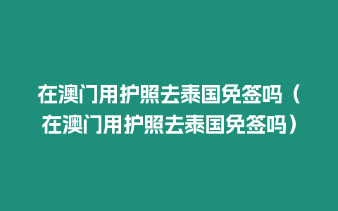 在澳門用護(hù)照去泰國免簽嗎（在澳門用護(hù)照去泰國免簽嗎）