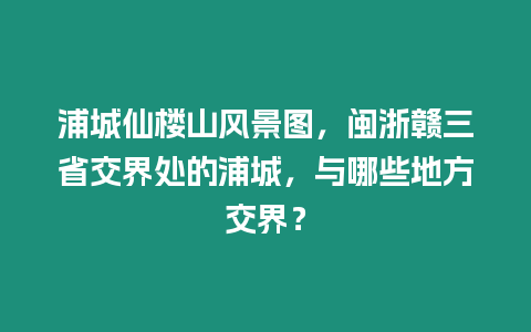 浦城仙樓山風景圖，閩浙贛三省交界處的浦城，與哪些地方交界？