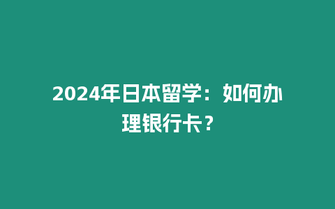 2024年日本留學：如何辦理銀行卡？