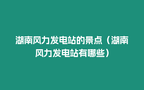 湖南風(fēng)力發(fā)電站的景點(diǎn)（湖南風(fēng)力發(fā)電站有哪些）