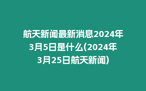 航天新聞最新消息2024年3月5日是什么(2024年3月25日航天新聞)