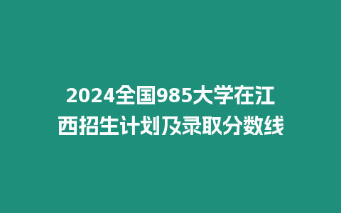 2024全國985大學在江西招生計劃及錄取分數線