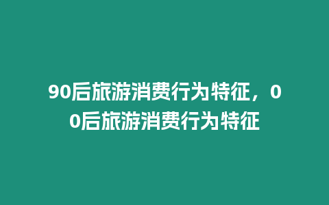 90后旅游消費行為特征，00后旅游消費行為特征