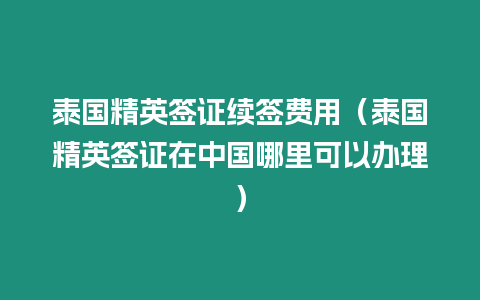 泰國精英簽證續(xù)簽費(fèi)用（泰國精英簽證在中國哪里可以辦理）