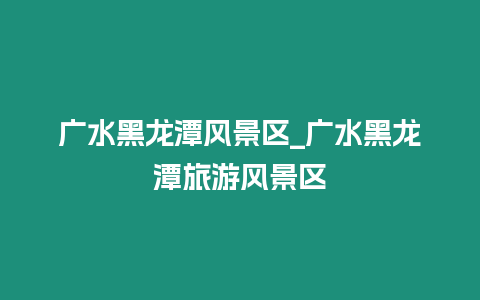 廣水黑龍?zhí)讹L(fēng)景區(qū)_廣水黑龍?zhí)堵糜物L(fēng)景區(qū)