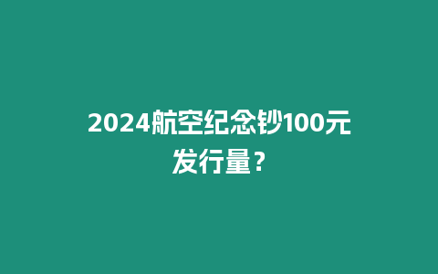 2024航空紀(jì)念鈔100元發(fā)行量？