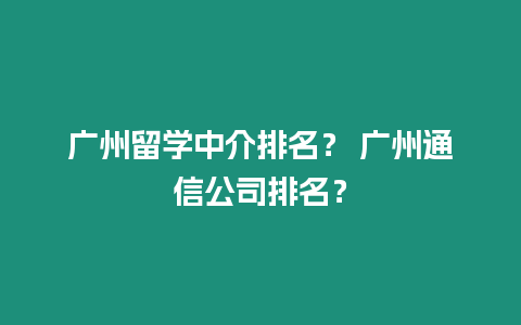 廣州留學中介排名？ 廣州通信公司排名？