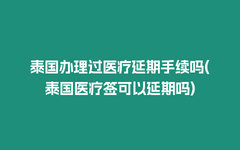 泰國辦理過醫(yī)療延期手續(xù)嗎(泰國醫(yī)療簽可以延期嗎)