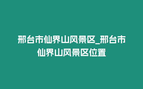 邢臺市仙界山風景區_邢臺市仙界山風景區位置