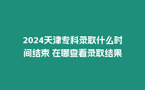 2024天津?qū)？其浫∈裁磿r間結(jié)束 在哪查看錄取結(jié)果