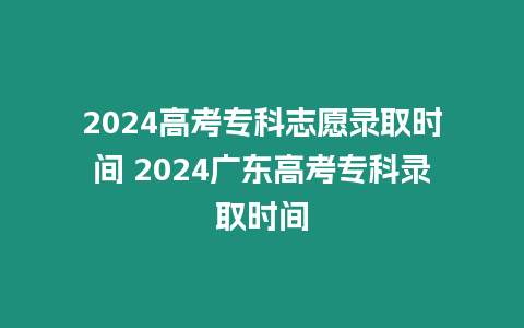 2024高考專科志愿錄取時間 2024廣東高考專科錄取時間