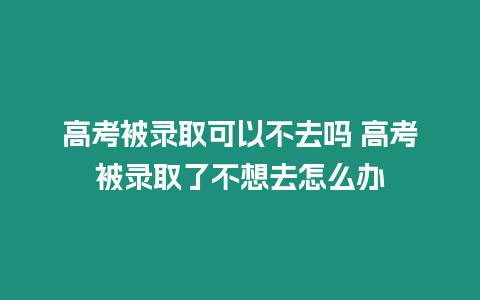 高考被錄取可以不去嗎 高考被錄取了不想去怎么辦