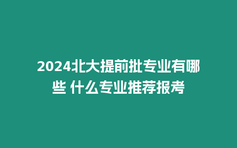 2024北大提前批專業(yè)有哪些 什么專業(yè)推薦報(bào)考