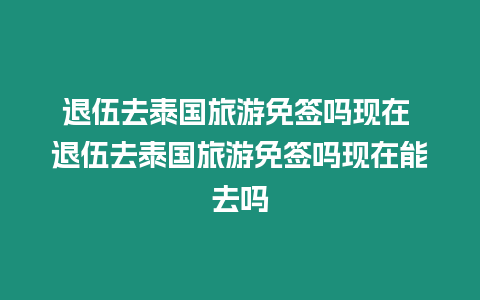 退伍去泰國旅游免簽嗎現在 退伍去泰國旅游免簽嗎現在能去嗎