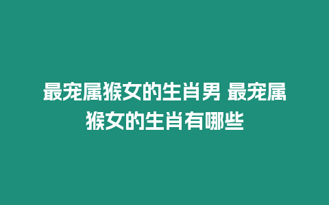 最寵屬猴女的生肖男 最寵屬猴女的生肖有哪些