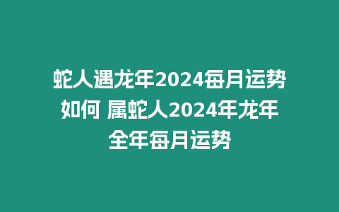 蛇人遇龍年2024每月運勢如何 屬蛇人2024年龍年全年每月運勢