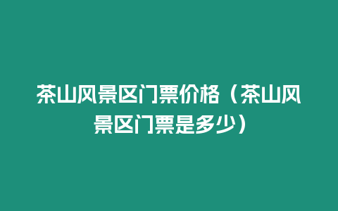 茶山風(fēng)景區(qū)門(mén)票價(jià)格（茶山風(fēng)景區(qū)門(mén)票是多少）