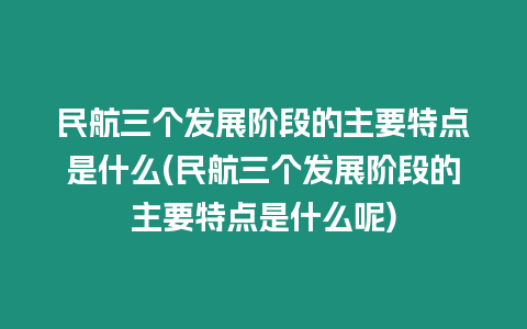 民航三個發展階段的主要特點是什么(民航三個發展階段的主要特點是什么呢)