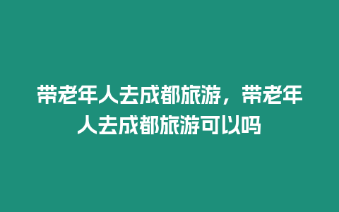 帶老年人去成都旅游，帶老年人去成都旅游可以嗎